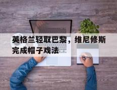 开云体育官方网站-包含英格兰轻取巴黎，维尼修斯完成帽子戏法的词条