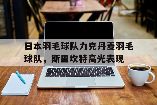 开云体育-包含日本羽毛球队力克丹麦羽毛球队，斯里坎特高光表现的词条